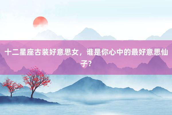 十二星座古装好意思女，谁是你心中的最好意思仙子？