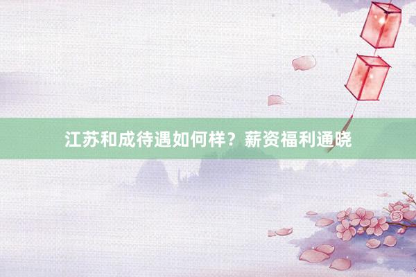 江苏和成待遇如何样？薪资福利通晓